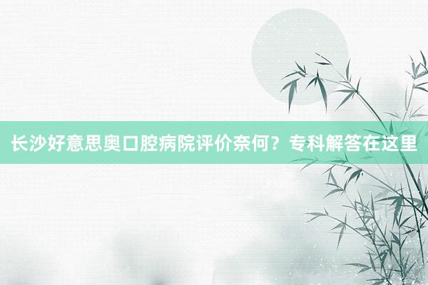 长沙好意思奥口腔病院评价奈何？专科解答在这里