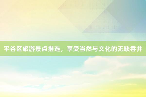 平谷区旅游景点推选，享受当然与文化的无缺吞并