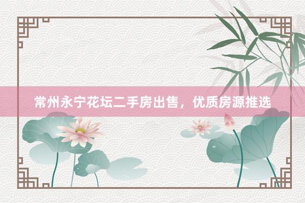 常州永宁花坛二手房出售，优质房源推选
